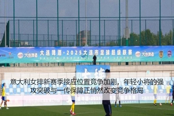 意大利女排新赛季接应位置竞争加剧，年轻小将的强攻突破与一传保障正悄然改变竞争格局