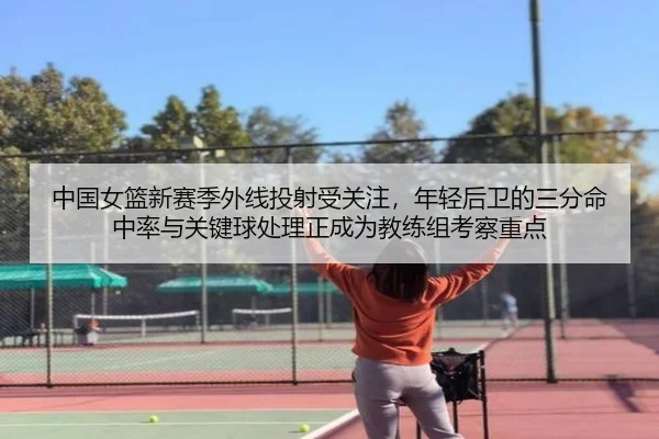 中国女篮新赛季外线投射受关注，年轻后卫的三分命中率与关键球处理正成为教练组考察重点